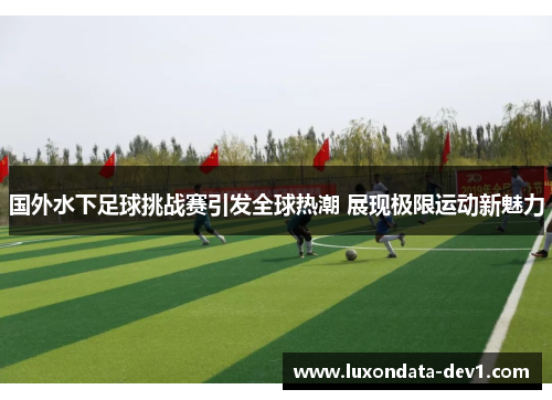国外水下足球挑战赛引发全球热潮 展现极限运动新魅力
