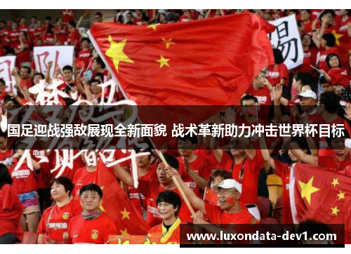 国足迎战强敌展现全新面貌 战术革新助力冲击世界杯目标