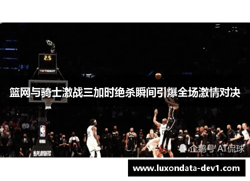 篮网与骑士激战三加时绝杀瞬间引爆全场激情对决